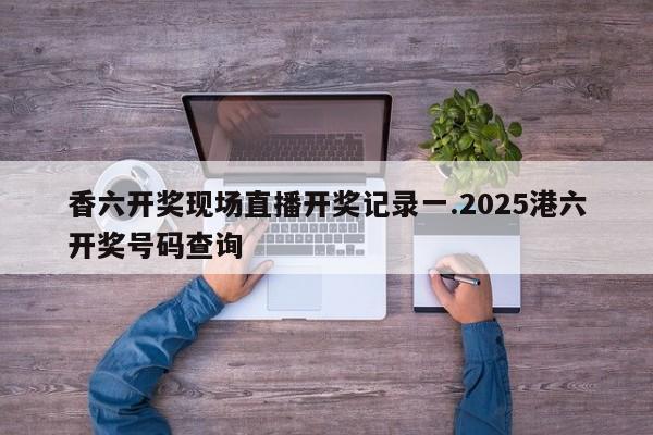 香六开奖现场直播开奖记录一.2025港六开奖号码查询